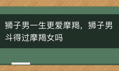 狮子男一生更爱摩羯，狮子男斗得过摩羯女吗