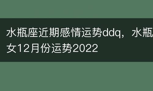 水瓶座近期感情运势ddq，水瓶女12月份运势2022