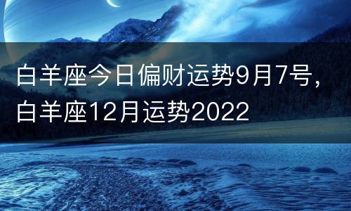 白羊座今日偏财运势9月7号，白羊座12月运势2022
