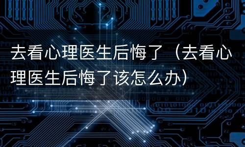 去看心理医生后悔了（去看心理医生后悔了该怎么办）