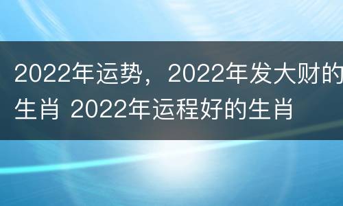 2022年运势，2022年发大财的生肖 2022年运程好的生肖