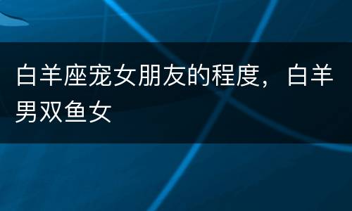 白羊座宠女朋友的程度，白羊男双鱼女