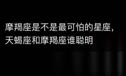 摩羯座是不是最可怕的星座，天蝎座和摩羯座谁聪明
