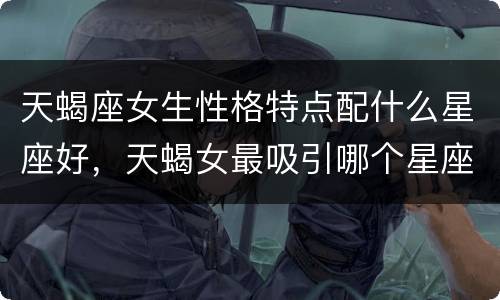 天蝎座女生性格特点配什么星座好，天蝎女最吸引哪个星座男