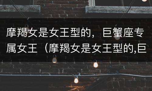 摩羯女是女王型的，巨蟹座专属女王（摩羯女是女王型的,巨蟹座专属女王吗）