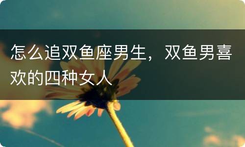 怎么追双鱼座男生，双鱼男喜欢的四种女人