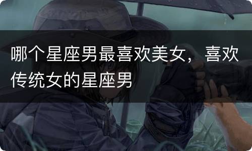 哪个星座男最喜欢美女，喜欢传统女的星座男