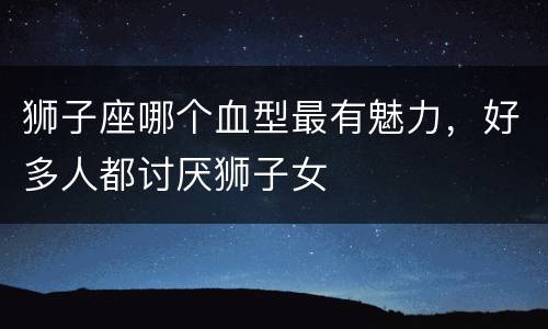 狮子座哪个血型最有魅力，好多人都讨厌狮子女