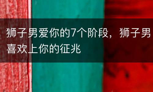狮子男爱你的7个阶段，狮子男喜欢上你的征兆