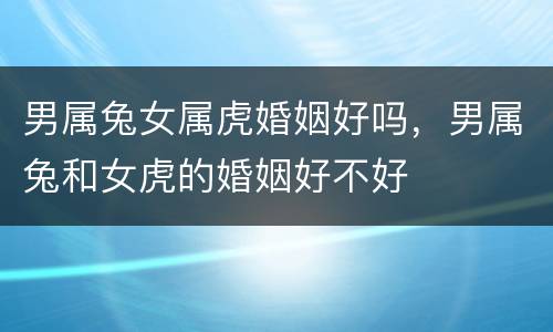 男属兔女属虎婚姻好吗，男属兔和女虎的婚姻好不好