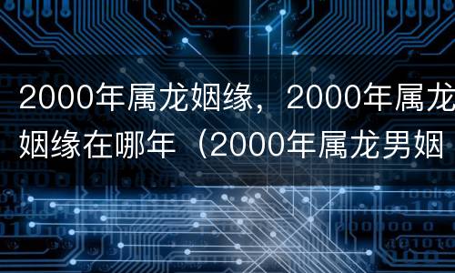 2000年属龙姻缘，2000年属龙姻缘在哪年（2000年属龙男姻缘什么时候到）