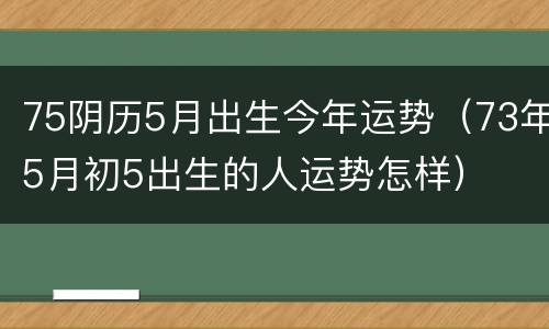 75阴历5月出生今年运势（73年5月初5出生的人运势怎样）