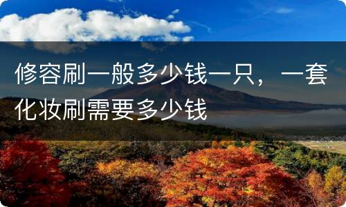 修容刷一般多少钱一只，一套化妆刷需要多少钱