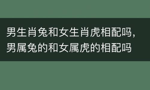 男生肖兔和女生肖虎相配吗，男属兔的和女属虎的相配吗