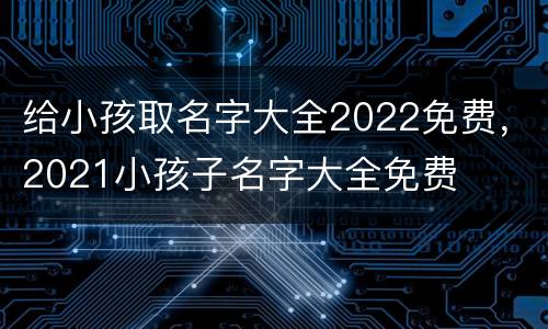 给小孩取名字大全2022免费，2021小孩子名字大全免费