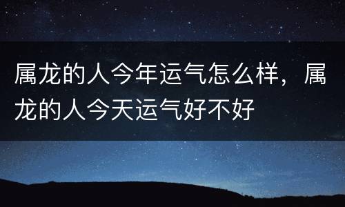 属龙的人今年运气怎么样，属龙的人今天运气好不好
