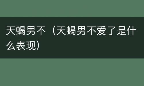 天蝎男不（天蝎男不爱了是什么表现）