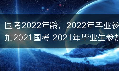 国考2022年龄，2022年毕业参加2021国考 2021年毕业生参加2022年国考