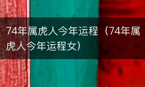 74年属虎人今年运程（74年属虎人今年运程女）