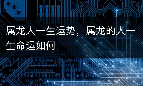 属龙人一生运势，属龙的人一生命运如何