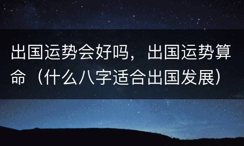 出国运势会好吗，出国运势算命（什么八字适合出国发展）