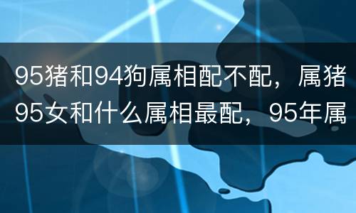 95猪和94狗属相配不配，属猪95女和什么属相最配，95年属