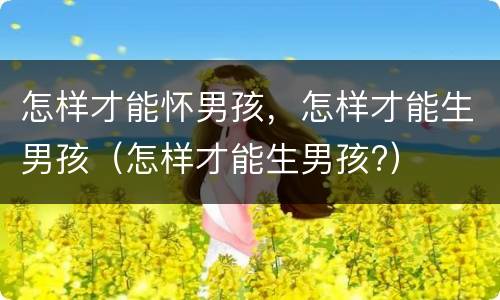 怎样才能怀男孩，怎样才能生男孩（怎样才能生男孩?）
