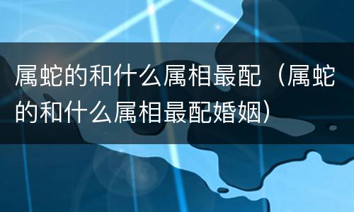 属蛇的和什么属相最配（属蛇的和什么属相最配婚姻）