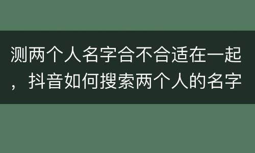 测两个人名字合不合适在一起，抖音如何搜索两个人的名字,看两个人合不合适