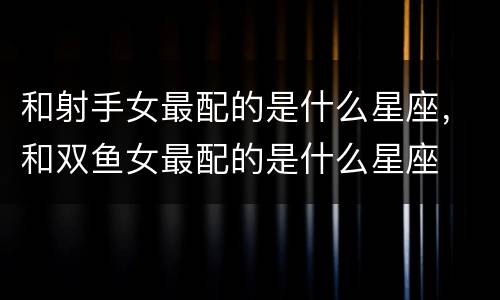 和射手女最配的是什么星座，和双鱼女最配的是什么星座