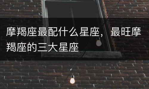 摩羯座最配什么星座，最旺摩羯座的三大星座