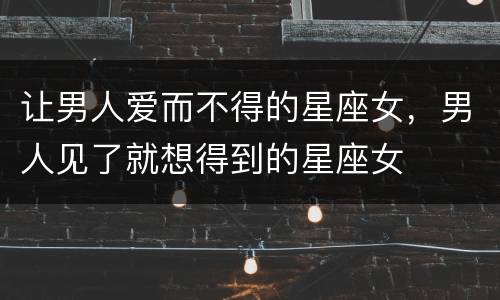 让男人爱而不得的星座女，男人见了就想得到的星座女