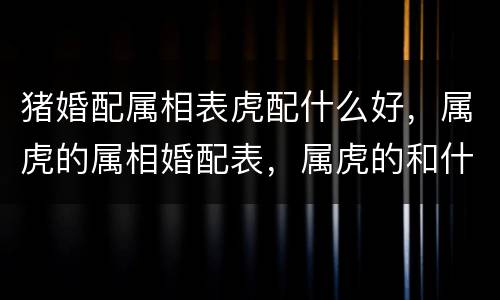 猪婚配属相表虎配什么好，属虎的属相婚配表，属虎的和什么属相最配，属虎的