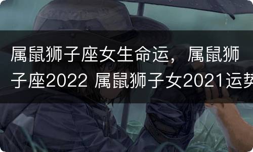 属鼠狮子座女生命运，属鼠狮子座2022 属鼠狮子女2021运势