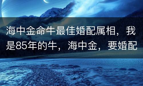 海中金命牛最佳婚配属相，我是85年的牛，海中金，要婚配什么命的，下面有