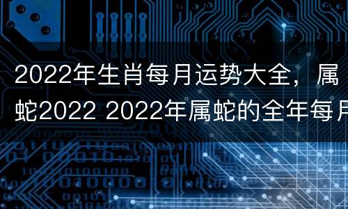 2022年生肖每月运势大全，属蛇2022 2022年属蛇的全年每月运势