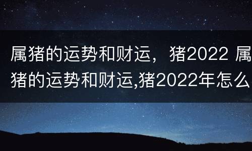 属猪的运势和财运，猪2022 属猪的运势和财运,猪2022年怎么样