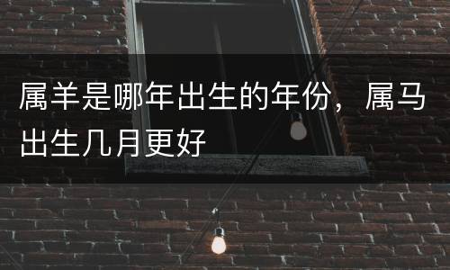 属羊是哪年出生的年份，属马出生几月更好