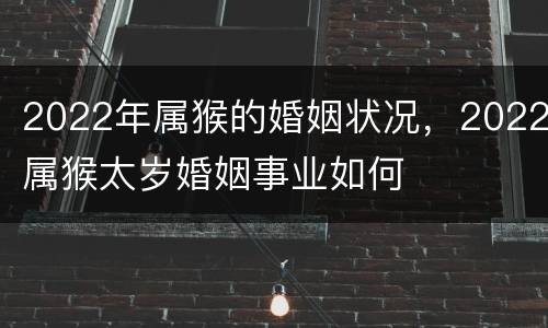 2022年属猴的婚姻状况，2022属猴太岁婚姻事业如何