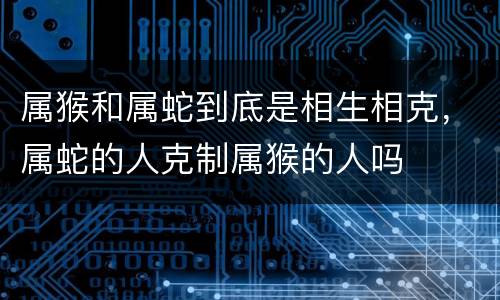 属猴和属蛇到底是相生相克，属蛇的人克制属猴的人吗