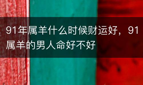 91年属羊什么时候财运好，91属羊的男人命好不好