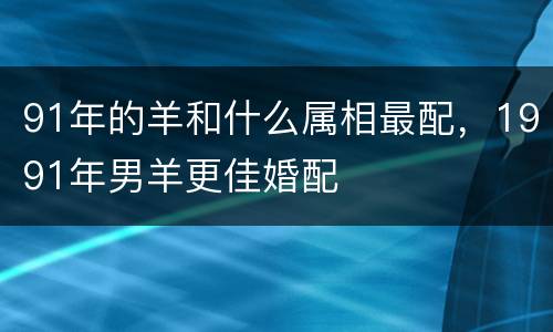 91年的羊和什么属相最配，1991年男羊更佳婚配