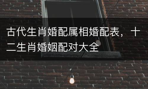 古代生肖婚配属相婚配表，十二生肖婚姻配对大全