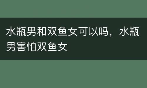 水瓶男和双鱼女可以吗，水瓶男害怕双鱼女