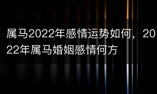 属马2022年感情运势如何，2022年属马婚姻感情何方