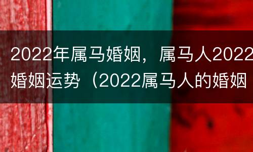 2022年属马婚姻，属马人2022婚姻运势（2022属马人的婚姻）