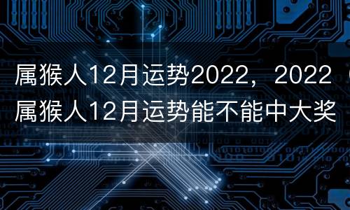 属猴人12月运势2022，2022（属猴人12月运势能不能中大奖彩票）