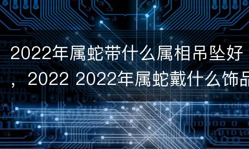 2022年属蛇带什么属相吊坠好，2022 2022年属蛇戴什么饰品