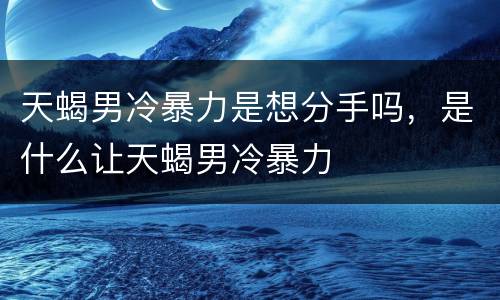 天蝎男冷暴力是想分手吗，是什么让天蝎男冷暴力