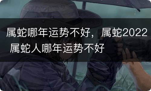 属蛇哪年运势不好，属蛇2022 属蛇人哪年运势不好